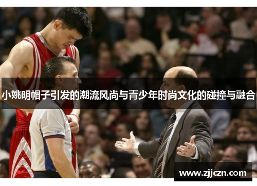 小姚明帽子引发的潮流风尚与青少年时尚文化的碰撞与融合